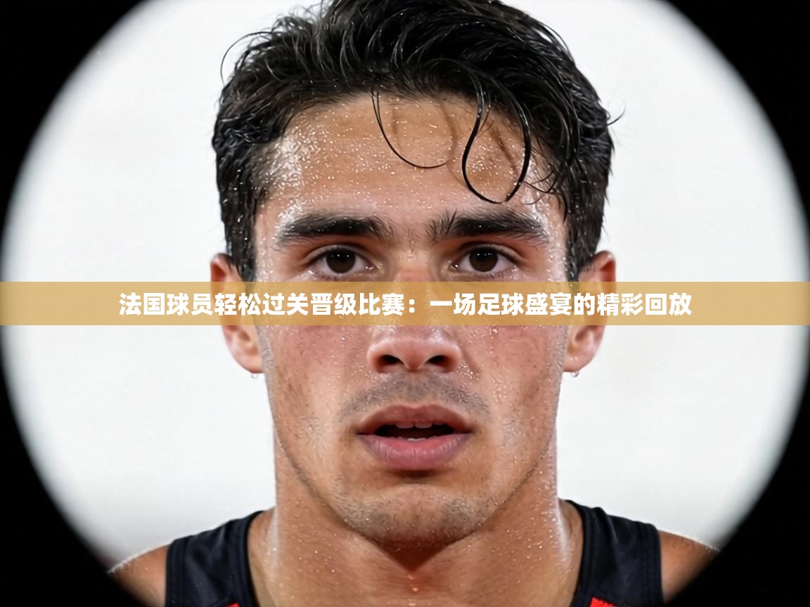 法国球员轻松过关晋级比赛:一场足球盛宴的精彩回放 第1张